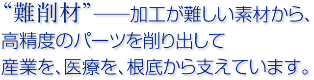 難削材──加工が難しい素材から、高精度のパーツを削りだして、産業を、医療を、根底から支えています。
